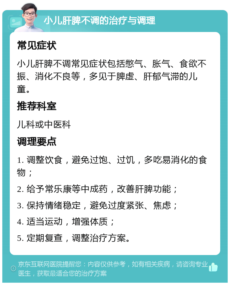 小儿肝脾不调的治疗与调理 常见症状 小儿肝脾不调常见症状包括憋气、胀气、食欲不振、消化不良等，多见于脾虚、肝郁气滞的儿童。 推荐科室 儿科或中医科 调理要点 1. 调整饮食，避免过饱、过饥，多吃易消化的食物； 2. 给予常乐康等中成药，改善肝脾功能； 3. 保持情绪稳定，避免过度紧张、焦虑； 4. 适当运动，增强体质； 5. 定期复查，调整治疗方案。