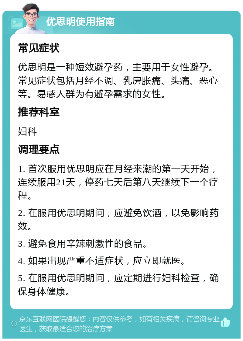 优思明使用指南 常见症状 优思明是一种短效避孕药，主要用于女性避孕。常见症状包括月经不调、乳房胀痛、头痛、恶心等。易感人群为有避孕需求的女性。 推荐科室 妇科 调理要点 1. 首次服用优思明应在月经来潮的第一天开始，连续服用21天，停药七天后第八天继续下一个疗程。 2. 在服用优思明期间，应避免饮酒，以免影响药效。 3. 避免食用辛辣刺激性的食品。 4. 如果出现严重不适症状，应立即就医。 5. 在服用优思明期间，应定期进行妇科检查，确保身体健康。