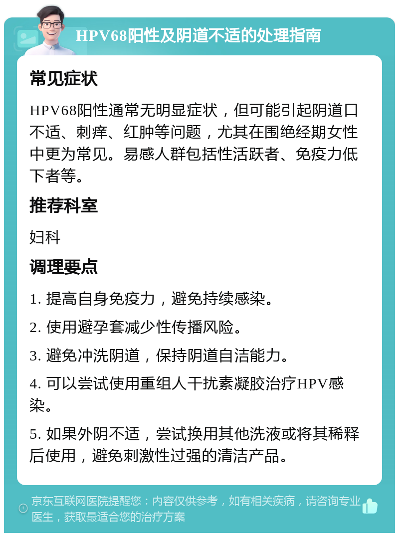 HPV68阳性及阴道不适的处理指南 常见症状 HPV68阳性通常无明显症状，但可能引起阴道口不适、刺痒、红肿等问题，尤其在围绝经期女性中更为常见。易感人群包括性活跃者、免疫力低下者等。 推荐科室 妇科 调理要点 1. 提高自身免疫力，避免持续感染。 2. 使用避孕套减少性传播风险。 3. 避免冲洗阴道，保持阴道自洁能力。 4. 可以尝试使用重组人干扰素凝胶治疗HPV感染。 5. 如果外阴不适，尝试换用其他洗液或将其稀释后使用，避免刺激性过强的清洁产品。