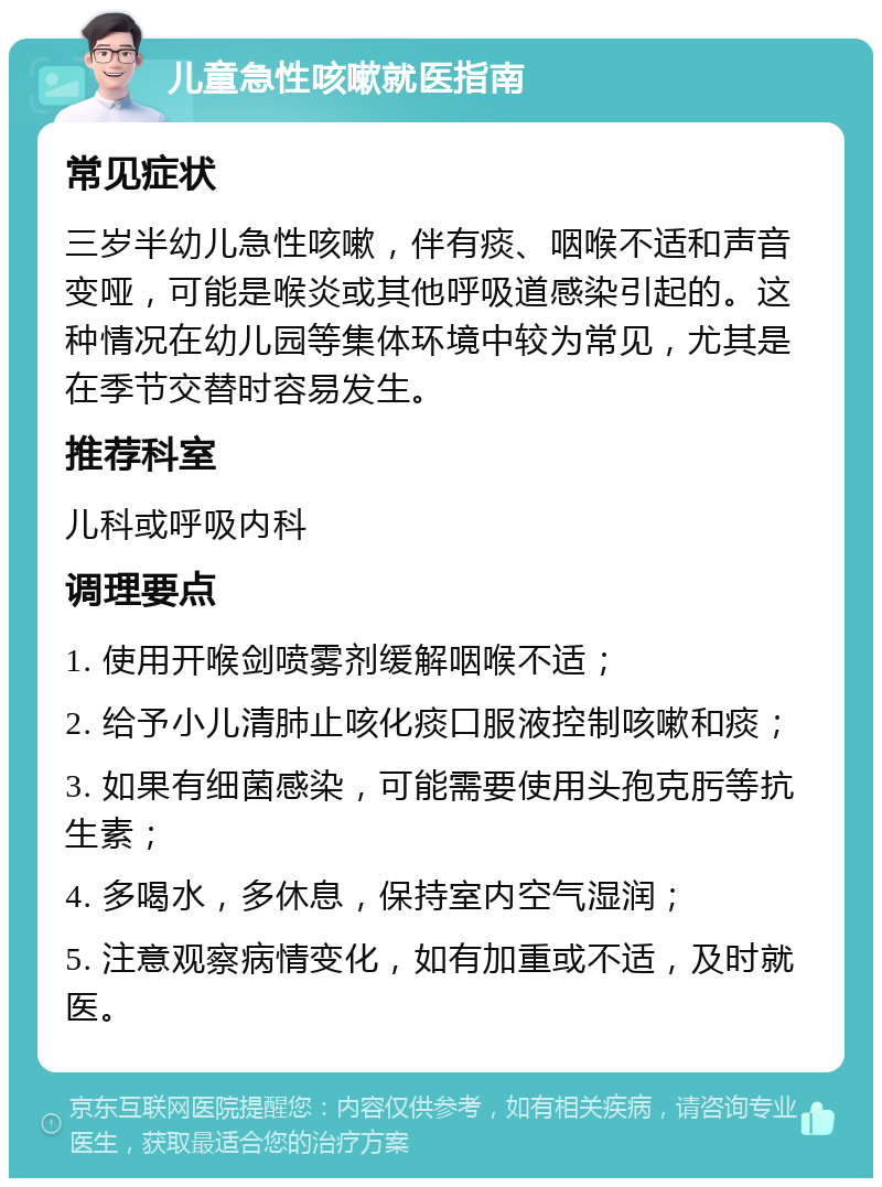 儿童急性咳嗽就医指南 常见症状 三岁半幼儿急性咳嗽，伴有痰、咽喉不适和声音变哑，可能是喉炎或其他呼吸道感染引起的。这种情况在幼儿园等集体环境中较为常见，尤其是在季节交替时容易发生。 推荐科室 儿科或呼吸内科 调理要点 1. 使用开喉剑喷雾剂缓解咽喉不适； 2. 给予小儿清肺止咳化痰口服液控制咳嗽和痰； 3. 如果有细菌感染，可能需要使用头孢克肟等抗生素； 4. 多喝水，多休息，保持室内空气湿润； 5. 注意观察病情变化，如有加重或不适，及时就医。