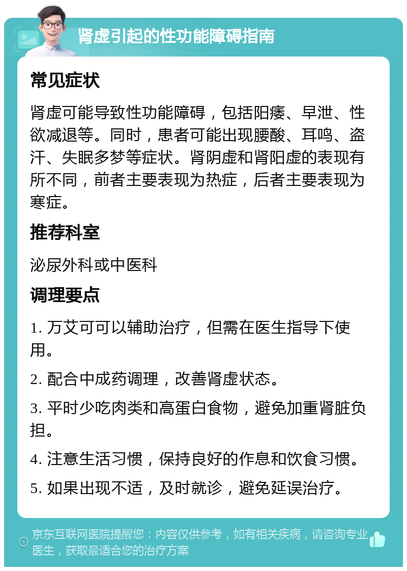 肾虚引起的性功能障碍指南 常见症状 肾虚可能导致性功能障碍，包括阳痿、早泄、性欲减退等。同时，患者可能出现腰酸、耳鸣、盗汗、失眠多梦等症状。肾阴虚和肾阳虚的表现有所不同，前者主要表现为热症，后者主要表现为寒症。 推荐科室 泌尿外科或中医科 调理要点 1. 万艾可可以辅助治疗，但需在医生指导下使用。 2. 配合中成药调理，改善肾虚状态。 3. 平时少吃肉类和高蛋白食物，避免加重肾脏负担。 4. 注意生活习惯，保持良好的作息和饮食习惯。 5. 如果出现不适，及时就诊，避免延误治疗。