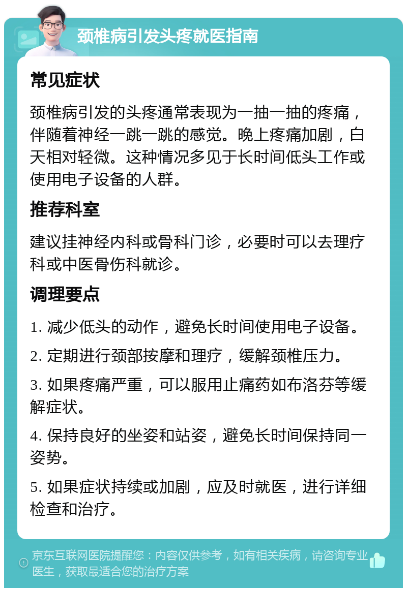 颈椎病引发头疼就医指南 常见症状 颈椎病引发的头疼通常表现为一抽一抽的疼痛，伴随着神经一跳一跳的感觉。晚上疼痛加剧，白天相对轻微。这种情况多见于长时间低头工作或使用电子设备的人群。 推荐科室 建议挂神经内科或骨科门诊，必要时可以去理疗科或中医骨伤科就诊。 调理要点 1. 减少低头的动作，避免长时间使用电子设备。 2. 定期进行颈部按摩和理疗，缓解颈椎压力。 3. 如果疼痛严重，可以服用止痛药如布洛芬等缓解症状。 4. 保持良好的坐姿和站姿，避免长时间保持同一姿势。 5. 如果症状持续或加剧，应及时就医，进行详细检查和治疗。