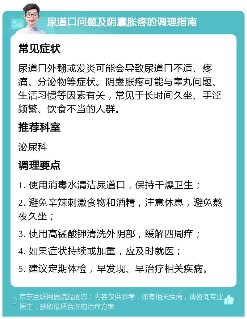 尿道口问题及阴囊胀疼的调理指南 常见症状 尿道口外翻或发炎可能会导致尿道口不适、疼痛、分泌物等症状。阴囊胀疼可能与睾丸问题、生活习惯等因素有关，常见于长时间久坐、手淫频繁、饮食不当的人群。 推荐科室 泌尿科 调理要点 1. 使用消毒水清洁尿道口，保持干燥卫生； 2. 避免辛辣刺激食物和酒精，注意休息，避免熬夜久坐； 3. 使用高锰酸钾清洗外阴部，缓解四周痒； 4. 如果症状持续或加重，应及时就医； 5. 建议定期体检，早发现、早治疗相关疾病。