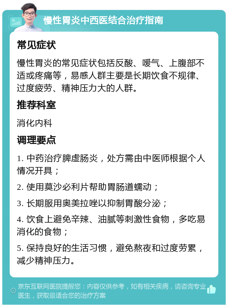 慢性胃炎中西医结合治疗指南 常见症状 慢性胃炎的常见症状包括反酸、嗳气、上腹部不适或疼痛等，易感人群主要是长期饮食不规律、过度疲劳、精神压力大的人群。 推荐科室 消化内科 调理要点 1. 中药治疗脾虚肠炎，处方需由中医师根据个人情况开具； 2. 使用莫沙必利片帮助胃肠道蠕动； 3. 长期服用奥美拉唑以抑制胃酸分泌； 4. 饮食上避免辛辣、油腻等刺激性食物，多吃易消化的食物； 5. 保持良好的生活习惯，避免熬夜和过度劳累，减少精神压力。