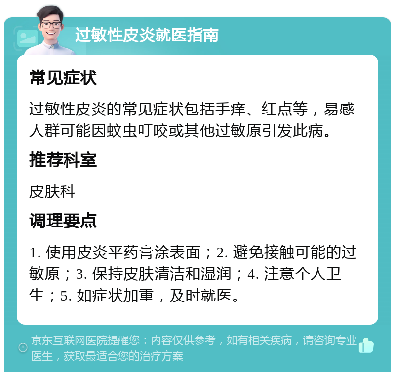 过敏性皮炎就医指南 常见症状 过敏性皮炎的常见症状包括手痒、红点等，易感人群可能因蚊虫叮咬或其他过敏原引发此病。 推荐科室 皮肤科 调理要点 1. 使用皮炎平药膏涂表面；2. 避免接触可能的过敏原；3. 保持皮肤清洁和湿润；4. 注意个人卫生；5. 如症状加重，及时就医。