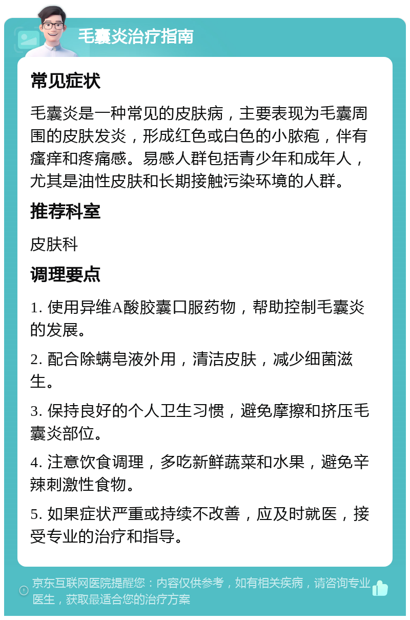 毛囊炎治疗指南 常见症状 毛囊炎是一种常见的皮肤病，主要表现为毛囊周围的皮肤发炎，形成红色或白色的小脓疱，伴有瘙痒和疼痛感。易感人群包括青少年和成年人，尤其是油性皮肤和长期接触污染环境的人群。 推荐科室 皮肤科 调理要点 1. 使用异维A酸胶囊口服药物，帮助控制毛囊炎的发展。 2. 配合除螨皂液外用，清洁皮肤，减少细菌滋生。 3. 保持良好的个人卫生习惯，避免摩擦和挤压毛囊炎部位。 4. 注意饮食调理，多吃新鲜蔬菜和水果，避免辛辣刺激性食物。 5. 如果症状严重或持续不改善，应及时就医，接受专业的治疗和指导。