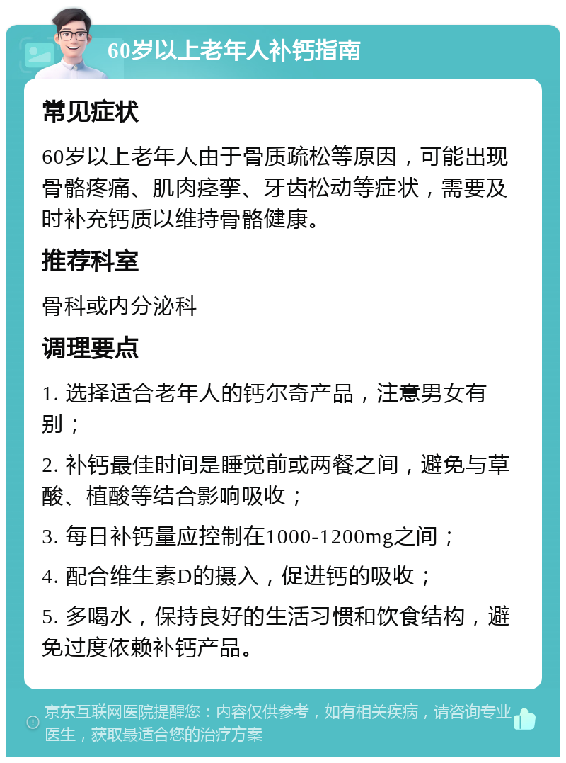 60岁以上老年人补钙指南 常见症状 60岁以上老年人由于骨质疏松等原因，可能出现骨骼疼痛、肌肉痉挛、牙齿松动等症状，需要及时补充钙质以维持骨骼健康。 推荐科室 骨科或内分泌科 调理要点 1. 选择适合老年人的钙尔奇产品，注意男女有别； 2. 补钙最佳时间是睡觉前或两餐之间，避免与草酸、植酸等结合影响吸收； 3. 每日补钙量应控制在1000-1200mg之间； 4. 配合维生素D的摄入，促进钙的吸收； 5. 多喝水，保持良好的生活习惯和饮食结构，避免过度依赖补钙产品。