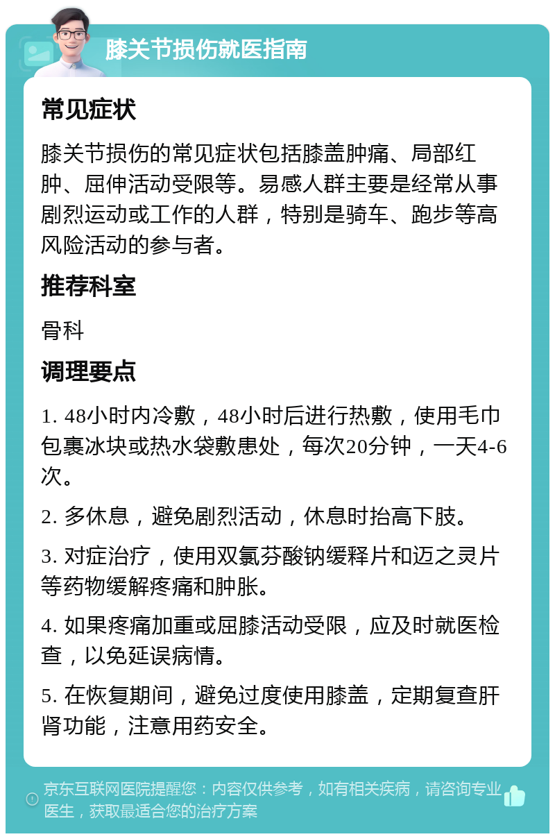 膝关节损伤就医指南 常见症状 膝关节损伤的常见症状包括膝盖肿痛、局部红肿、屈伸活动受限等。易感人群主要是经常从事剧烈运动或工作的人群，特别是骑车、跑步等高风险活动的参与者。 推荐科室 骨科 调理要点 1. 48小时内冷敷，48小时后进行热敷，使用毛巾包裹冰块或热水袋敷患处，每次20分钟，一天4-6次。 2. 多休息，避免剧烈活动，休息时抬高下肢。 3. 对症治疗，使用双氯芬酸钠缓释片和迈之灵片等药物缓解疼痛和肿胀。 4. 如果疼痛加重或屈膝活动受限，应及时就医检查，以免延误病情。 5. 在恢复期间，避免过度使用膝盖，定期复查肝肾功能，注意用药安全。