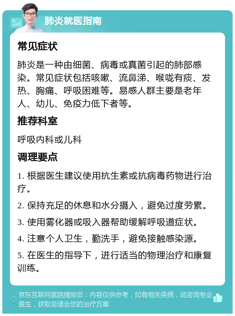 肺炎就医指南 常见症状 肺炎是一种由细菌、病毒或真菌引起的肺部感染。常见症状包括咳嗽、流鼻涕、喉咙有痰、发热、胸痛、呼吸困难等。易感人群主要是老年人、幼儿、免疫力低下者等。 推荐科室 呼吸内科或儿科 调理要点 1. 根据医生建议使用抗生素或抗病毒药物进行治疗。 2. 保持充足的休息和水分摄入，避免过度劳累。 3. 使用雾化器或吸入器帮助缓解呼吸道症状。 4. 注意个人卫生，勤洗手，避免接触感染源。 5. 在医生的指导下，进行适当的物理治疗和康复训练。