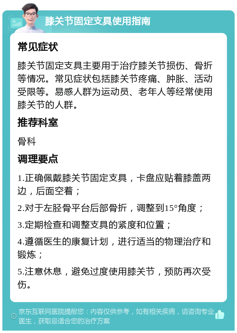 膝关节固定支具使用指南 常见症状 膝关节固定支具主要用于治疗膝关节损伤、骨折等情况。常见症状包括膝关节疼痛、肿胀、活动受限等。易感人群为运动员、老年人等经常使用膝关节的人群。 推荐科室 骨科 调理要点 1.正确佩戴膝关节固定支具，卡盘应贴着膝盖两边，后面空着； 2.对于左胫骨平台后部骨折，调整到15°角度； 3.定期检查和调整支具的紧度和位置； 4.遵循医生的康复计划，进行适当的物理治疗和锻炼； 5.注意休息，避免过度使用膝关节，预防再次受伤。