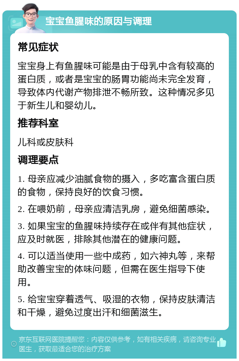 宝宝鱼腥味的原因与调理 常见症状 宝宝身上有鱼腥味可能是由于母乳中含有较高的蛋白质，或者是宝宝的肠胃功能尚未完全发育，导致体内代谢产物排泄不畅所致。这种情况多见于新生儿和婴幼儿。 推荐科室 儿科或皮肤科 调理要点 1. 母亲应减少油腻食物的摄入，多吃富含蛋白质的食物，保持良好的饮食习惯。 2. 在喂奶前，母亲应清洁乳房，避免细菌感染。 3. 如果宝宝的鱼腥味持续存在或伴有其他症状，应及时就医，排除其他潜在的健康问题。 4. 可以适当使用一些中成药，如六神丸等，来帮助改善宝宝的体味问题，但需在医生指导下使用。 5. 给宝宝穿着透气、吸湿的衣物，保持皮肤清洁和干燥，避免过度出汗和细菌滋生。