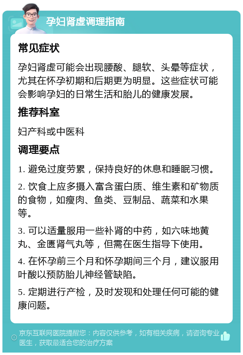 孕妇肾虚调理指南 常见症状 孕妇肾虚可能会出现腰酸、腿软、头晕等症状，尤其在怀孕初期和后期更为明显。这些症状可能会影响孕妇的日常生活和胎儿的健康发展。 推荐科室 妇产科或中医科 调理要点 1. 避免过度劳累，保持良好的休息和睡眠习惯。 2. 饮食上应多摄入富含蛋白质、维生素和矿物质的食物，如瘦肉、鱼类、豆制品、蔬菜和水果等。 3. 可以适量服用一些补肾的中药，如六味地黄丸、金匮肾气丸等，但需在医生指导下使用。 4. 在怀孕前三个月和怀孕期间三个月，建议服用叶酸以预防胎儿神经管缺陷。 5. 定期进行产检，及时发现和处理任何可能的健康问题。