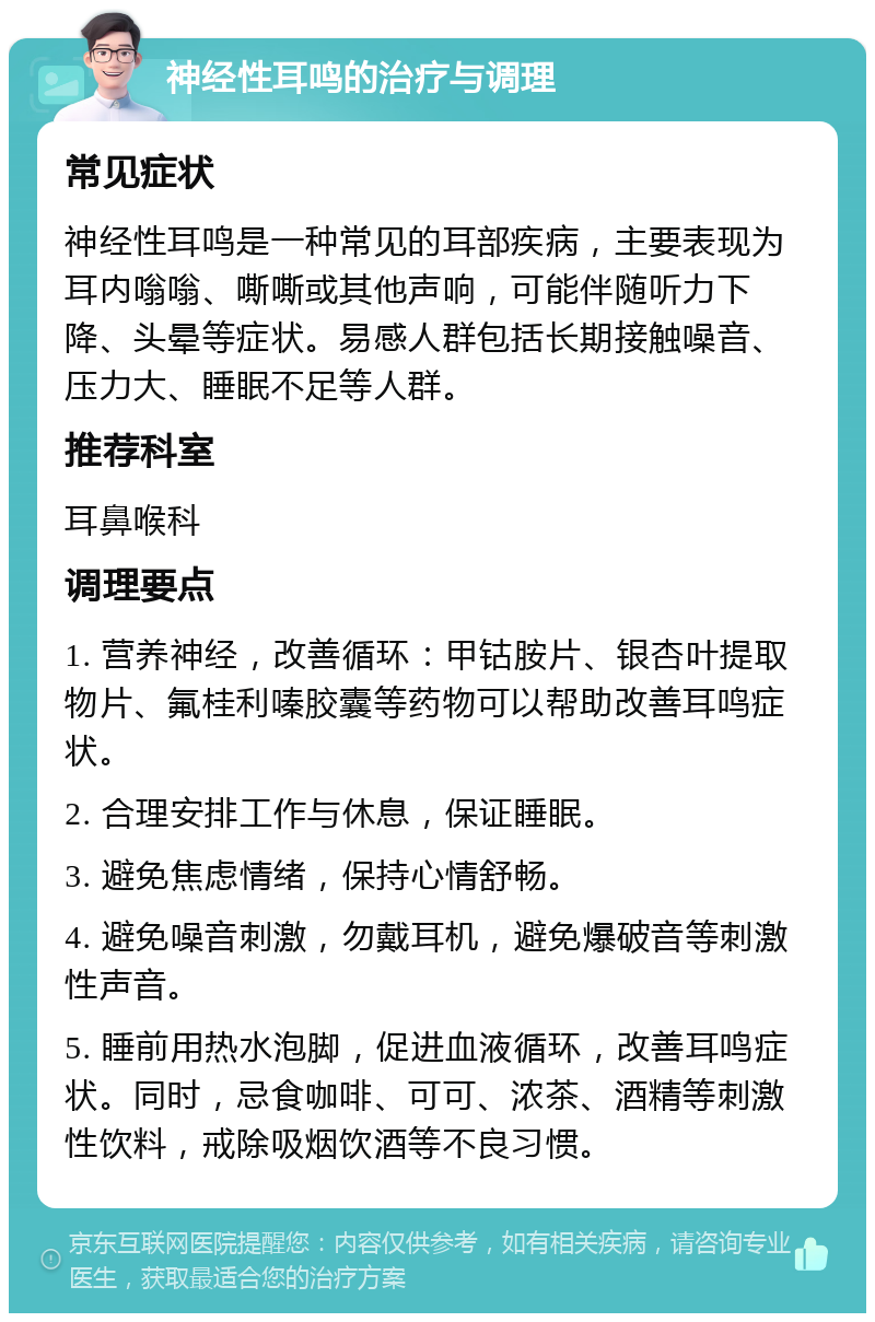 神经性耳鸣的治疗与调理 常见症状 神经性耳鸣是一种常见的耳部疾病，主要表现为耳内嗡嗡、嘶嘶或其他声响，可能伴随听力下降、头晕等症状。易感人群包括长期接触噪音、压力大、睡眠不足等人群。 推荐科室 耳鼻喉科 调理要点 1. 营养神经，改善循环：甲钴胺片、银杏叶提取物片、氟桂利嗪胶囊等药物可以帮助改善耳鸣症状。 2. 合理安排工作与休息，保证睡眠。 3. 避免焦虑情绪，保持心情舒畅。 4. 避免噪音刺激，勿戴耳机，避免爆破音等刺激性声音。 5. 睡前用热水泡脚，促进血液循环，改善耳鸣症状。同时，忌食咖啡、可可、浓茶、酒精等刺激性饮料，戒除吸烟饮酒等不良习惯。