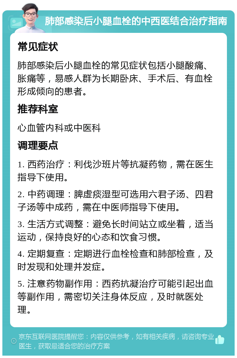 肺部感染后小腿血栓的中西医结合治疗指南 常见症状 肺部感染后小腿血栓的常见症状包括小腿酸痛、胀痛等，易感人群为长期卧床、手术后、有血栓形成倾向的患者。 推荐科室 心血管内科或中医科 调理要点 1. 西药治疗：利伐沙班片等抗凝药物，需在医生指导下使用。 2. 中药调理：脾虚痰湿型可选用六君子汤、四君子汤等中成药，需在中医师指导下使用。 3. 生活方式调整：避免长时间站立或坐着，适当运动，保持良好的心态和饮食习惯。 4. 定期复查：定期进行血栓检查和肺部检查，及时发现和处理并发症。 5. 注意药物副作用：西药抗凝治疗可能引起出血等副作用，需密切关注身体反应，及时就医处理。