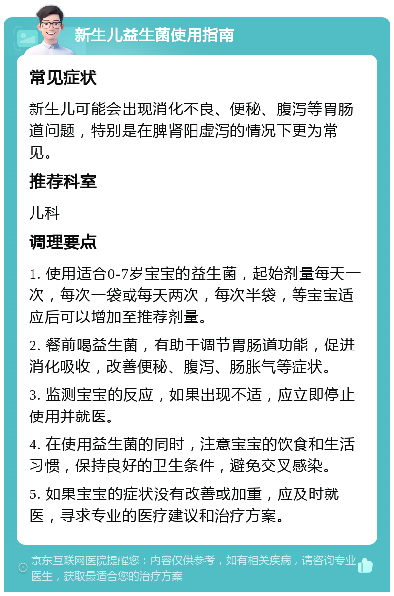 新生儿益生菌使用指南 常见症状 新生儿可能会出现消化不良、便秘、腹泻等胃肠道问题，特别是在脾肾阳虚泻的情况下更为常见。 推荐科室 儿科 调理要点 1. 使用适合0-7岁宝宝的益生菌，起始剂量每天一次，每次一袋或每天两次，每次半袋，等宝宝适应后可以增加至推荐剂量。 2. 餐前喝益生菌，有助于调节胃肠道功能，促进消化吸收，改善便秘、腹泻、肠胀气等症状。 3. 监测宝宝的反应，如果出现不适，应立即停止使用并就医。 4. 在使用益生菌的同时，注意宝宝的饮食和生活习惯，保持良好的卫生条件，避免交叉感染。 5. 如果宝宝的症状没有改善或加重，应及时就医，寻求专业的医疗建议和治疗方案。