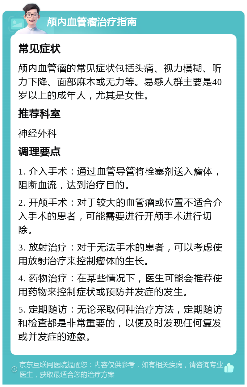 颅内血管瘤治疗指南 常见症状 颅内血管瘤的常见症状包括头痛、视力模糊、听力下降、面部麻木或无力等。易感人群主要是40岁以上的成年人，尤其是女性。 推荐科室 神经外科 调理要点 1. 介入手术：通过血管导管将栓塞剂送入瘤体，阻断血流，达到治疗目的。 2. 开颅手术：对于较大的血管瘤或位置不适合介入手术的患者，可能需要进行开颅手术进行切除。 3. 放射治疗：对于无法手术的患者，可以考虑使用放射治疗来控制瘤体的生长。 4. 药物治疗：在某些情况下，医生可能会推荐使用药物来控制症状或预防并发症的发生。 5. 定期随访：无论采取何种治疗方法，定期随访和检查都是非常重要的，以便及时发现任何复发或并发症的迹象。