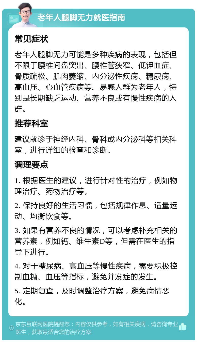 老年人腿脚无力就医指南 常见症状 老年人腿脚无力可能是多种疾病的表现，包括但不限于腰椎间盘突出、腰椎管狭窄、低钾血症、骨质疏松、肌肉萎缩、内分泌性疾病、糖尿病、高血压、心血管疾病等。易感人群为老年人，特别是长期缺乏运动、营养不良或有慢性疾病的人群。 推荐科室 建议就诊于神经内科、骨科或内分泌科等相关科室，进行详细的检查和诊断。 调理要点 1. 根据医生的建议，进行针对性的治疗，例如物理治疗、药物治疗等。 2. 保持良好的生活习惯，包括规律作息、适量运动、均衡饮食等。 3. 如果有营养不良的情况，可以考虑补充相关的营养素，例如钙、维生素D等，但需在医生的指导下进行。 4. 对于糖尿病、高血压等慢性疾病，需要积极控制血糖、血压等指标，避免并发症的发生。 5. 定期复查，及时调整治疗方案，避免病情恶化。