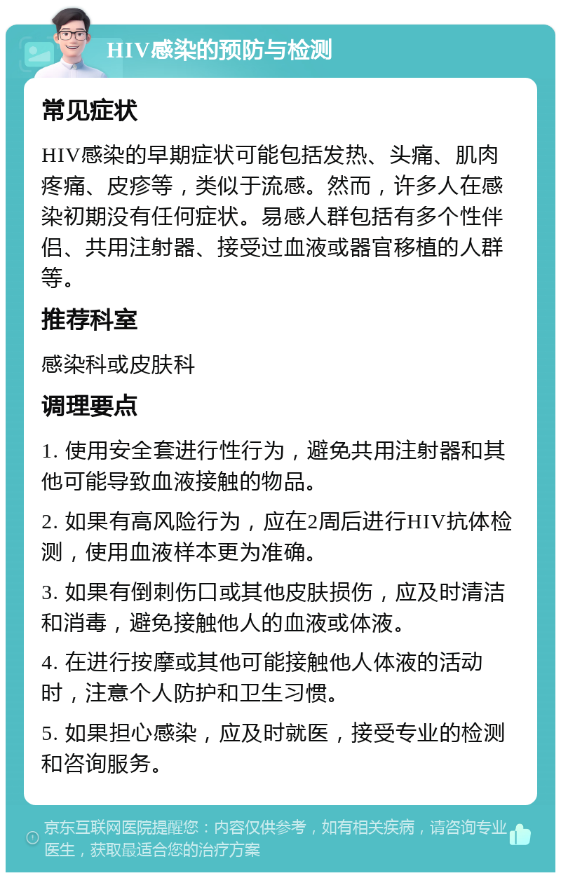 HIV感染的预防与检测 常见症状 HIV感染的早期症状可能包括发热、头痛、肌肉疼痛、皮疹等，类似于流感。然而，许多人在感染初期没有任何症状。易感人群包括有多个性伴侣、共用注射器、接受过血液或器官移植的人群等。 推荐科室 感染科或皮肤科 调理要点 1. 使用安全套进行性行为，避免共用注射器和其他可能导致血液接触的物品。 2. 如果有高风险行为，应在2周后进行HIV抗体检测，使用血液样本更为准确。 3. 如果有倒刺伤口或其他皮肤损伤，应及时清洁和消毒，避免接触他人的血液或体液。 4. 在进行按摩或其他可能接触他人体液的活动时，注意个人防护和卫生习惯。 5. 如果担心感染，应及时就医，接受专业的检测和咨询服务。