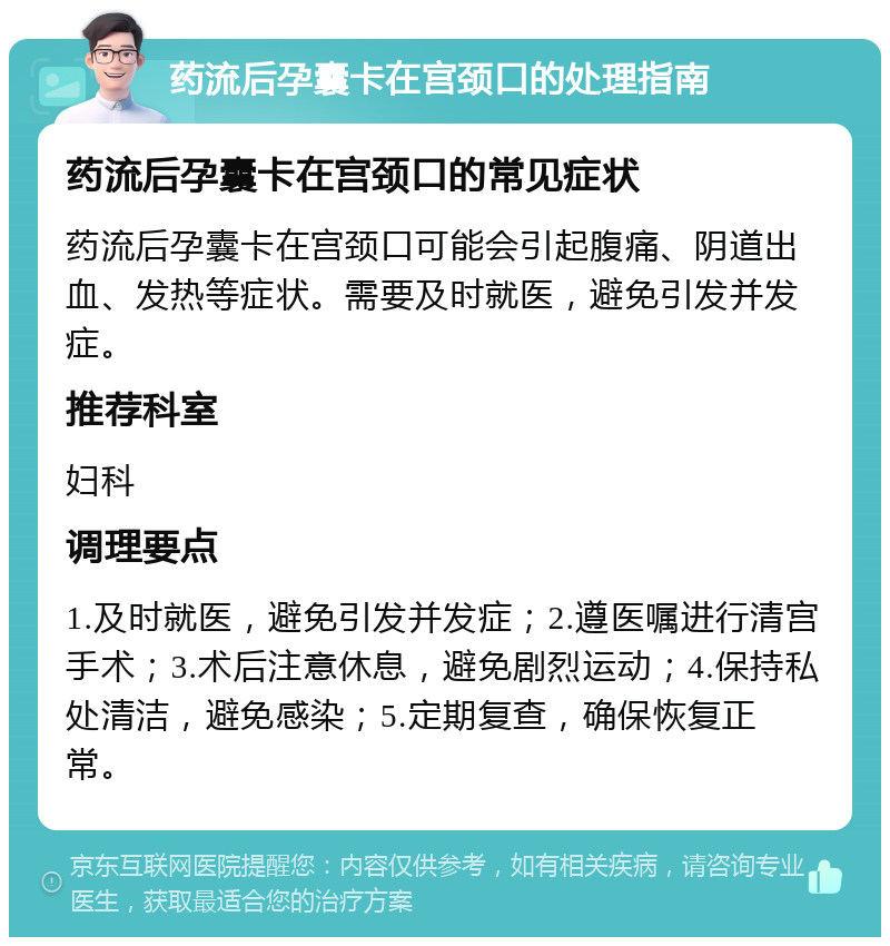 药流后孕囊卡在宫颈口的处理指南 药流后孕囊卡在宫颈口的常见症状 药流后孕囊卡在宫颈口可能会引起腹痛、阴道出血、发热等症状。需要及时就医，避免引发并发症。 推荐科室 妇科 调理要点 1.及时就医，避免引发并发症；2.遵医嘱进行清宫手术；3.术后注意休息，避免剧烈运动；4.保持私处清洁，避免感染；5.定期复查，确保恢复正常。