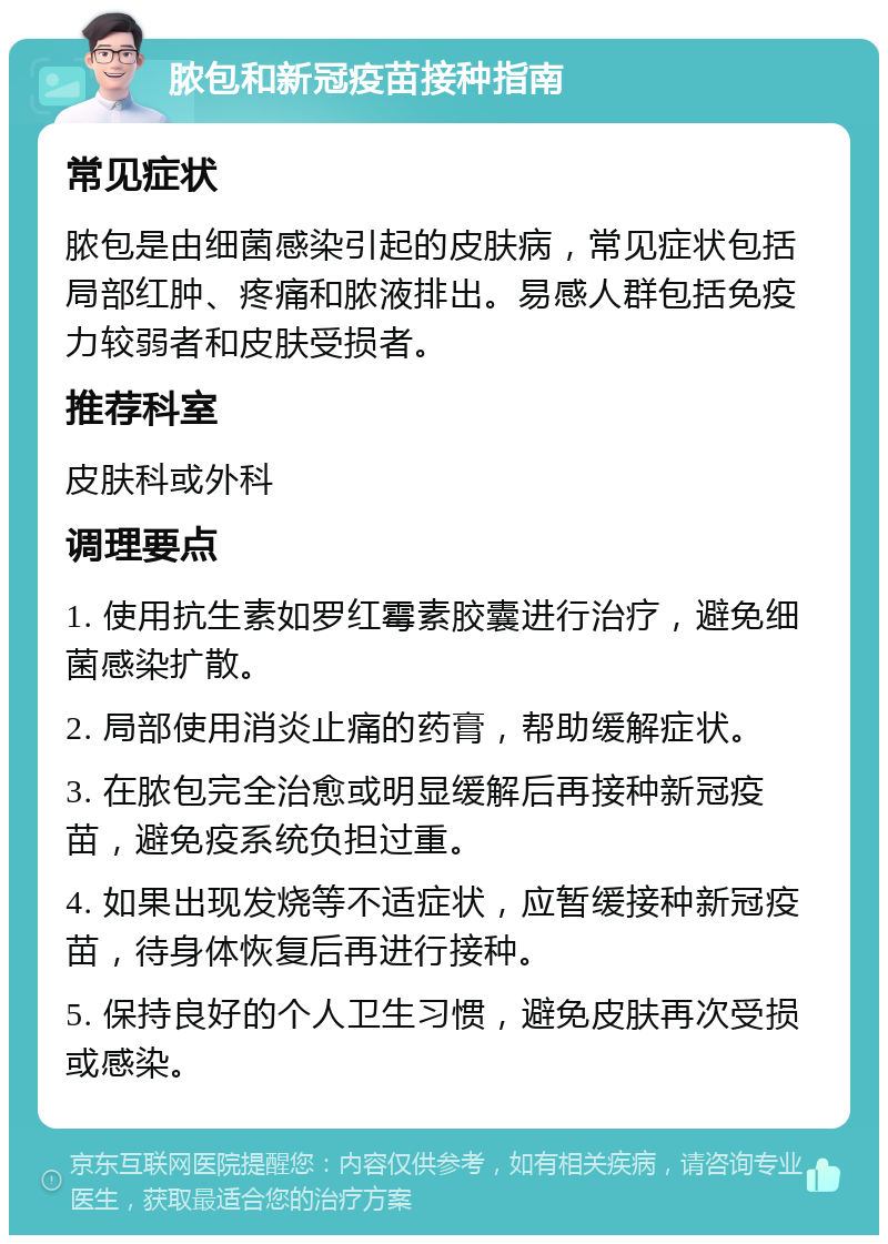 脓包和新冠疫苗接种指南 常见症状 脓包是由细菌感染引起的皮肤病，常见症状包括局部红肿、疼痛和脓液排出。易感人群包括免疫力较弱者和皮肤受损者。 推荐科室 皮肤科或外科 调理要点 1. 使用抗生素如罗红霉素胶囊进行治疗，避免细菌感染扩散。 2. 局部使用消炎止痛的药膏，帮助缓解症状。 3. 在脓包完全治愈或明显缓解后再接种新冠疫苗，避免疫系统负担过重。 4. 如果出现发烧等不适症状，应暂缓接种新冠疫苗，待身体恢复后再进行接种。 5. 保持良好的个人卫生习惯，避免皮肤再次受损或感染。