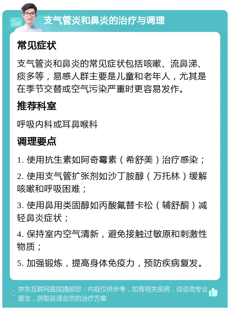 支气管炎和鼻炎的治疗与调理 常见症状 支气管炎和鼻炎的常见症状包括咳嗽、流鼻涕、痰多等，易感人群主要是儿童和老年人，尤其是在季节交替或空气污染严重时更容易发作。 推荐科室 呼吸内科或耳鼻喉科 调理要点 1. 使用抗生素如阿奇霉素（希舒美）治疗感染； 2. 使用支气管扩张剂如沙丁胺醇（万托林）缓解咳嗽和呼吸困难； 3. 使用鼻用类固醇如丙酸氟替卡松（辅舒酮）减轻鼻炎症状； 4. 保持室内空气清新，避免接触过敏原和刺激性物质； 5. 加强锻炼，提高身体免疫力，预防疾病复发。