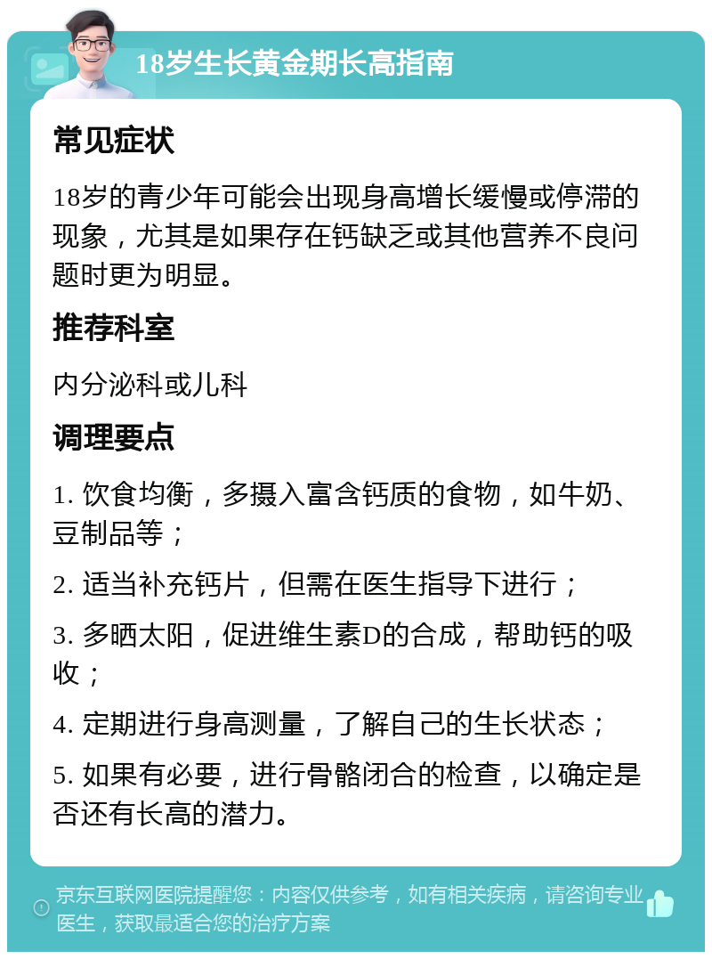 18岁生长黄金期长高指南 常见症状 18岁的青少年可能会出现身高增长缓慢或停滞的现象，尤其是如果存在钙缺乏或其他营养不良问题时更为明显。 推荐科室 内分泌科或儿科 调理要点 1. 饮食均衡，多摄入富含钙质的食物，如牛奶、豆制品等； 2. 适当补充钙片，但需在医生指导下进行； 3. 多晒太阳，促进维生素D的合成，帮助钙的吸收； 4. 定期进行身高测量，了解自己的生长状态； 5. 如果有必要，进行骨骼闭合的检查，以确定是否还有长高的潜力。