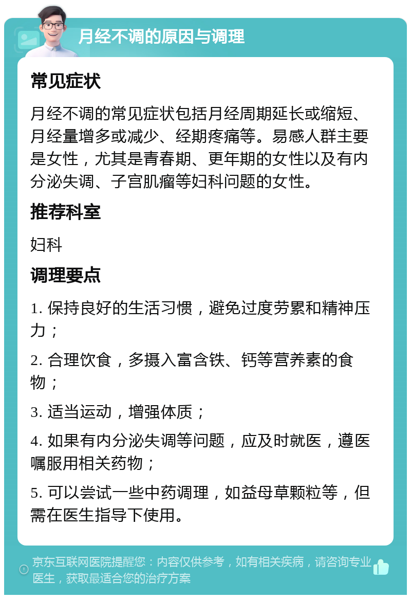 月经不调的原因与调理 常见症状 月经不调的常见症状包括月经周期延长或缩短、月经量增多或减少、经期疼痛等。易感人群主要是女性，尤其是青春期、更年期的女性以及有内分泌失调、子宫肌瘤等妇科问题的女性。 推荐科室 妇科 调理要点 1. 保持良好的生活习惯，避免过度劳累和精神压力； 2. 合理饮食，多摄入富含铁、钙等营养素的食物； 3. 适当运动，增强体质； 4. 如果有内分泌失调等问题，应及时就医，遵医嘱服用相关药物； 5. 可以尝试一些中药调理，如益母草颗粒等，但需在医生指导下使用。