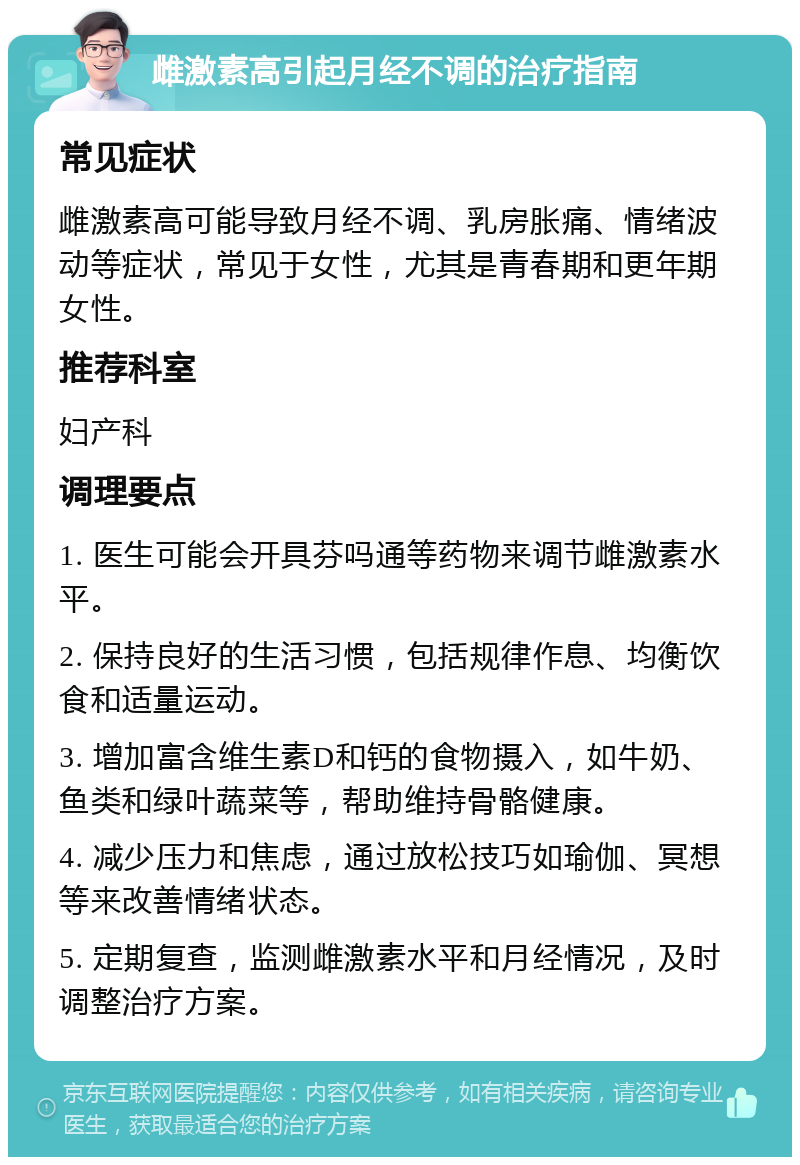 雌激素高引起月经不调的治疗指南 常见症状 雌激素高可能导致月经不调、乳房胀痛、情绪波动等症状，常见于女性，尤其是青春期和更年期女性。 推荐科室 妇产科 调理要点 1. 医生可能会开具芬吗通等药物来调节雌激素水平。 2. 保持良好的生活习惯，包括规律作息、均衡饮食和适量运动。 3. 增加富含维生素D和钙的食物摄入，如牛奶、鱼类和绿叶蔬菜等，帮助维持骨骼健康。 4. 减少压力和焦虑，通过放松技巧如瑜伽、冥想等来改善情绪状态。 5. 定期复查，监测雌激素水平和月经情况，及时调整治疗方案。