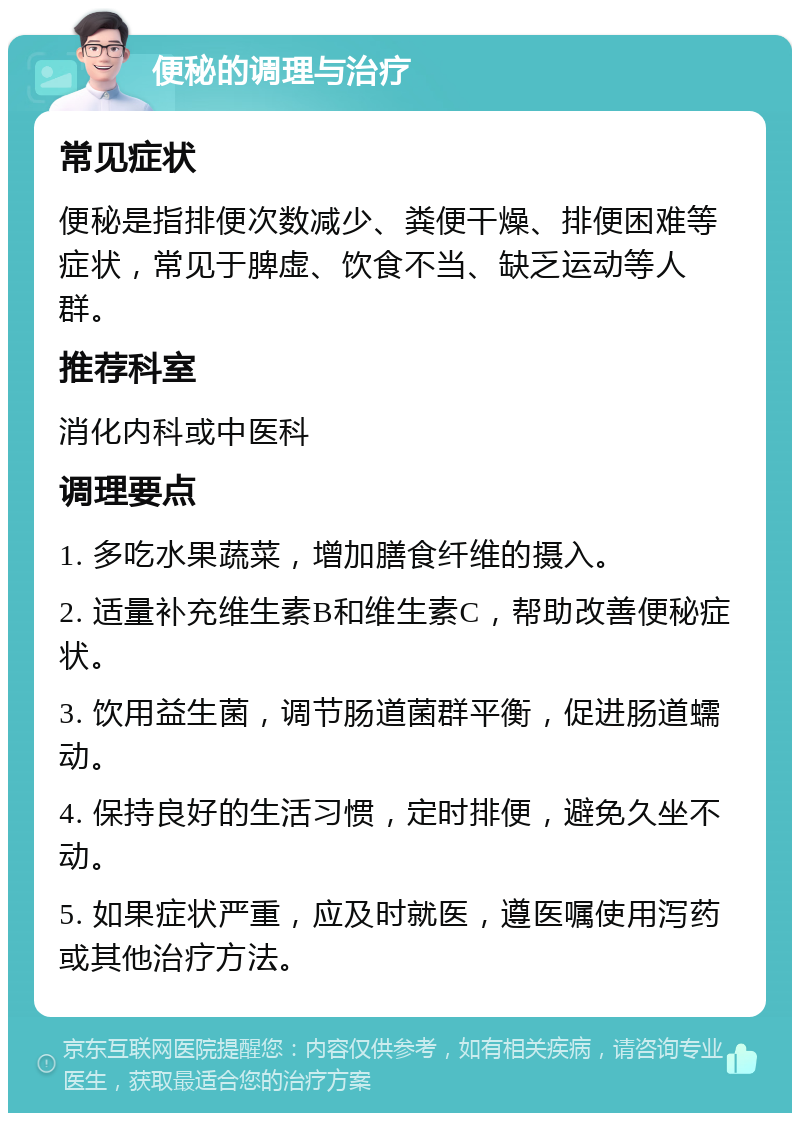 便秘的调理与治疗 常见症状 便秘是指排便次数减少、粪便干燥、排便困难等症状，常见于脾虚、饮食不当、缺乏运动等人群。 推荐科室 消化内科或中医科 调理要点 1. 多吃水果蔬菜，增加膳食纤维的摄入。 2. 适量补充维生素B和维生素C，帮助改善便秘症状。 3. 饮用益生菌，调节肠道菌群平衡，促进肠道蠕动。 4. 保持良好的生活习惯，定时排便，避免久坐不动。 5. 如果症状严重，应及时就医，遵医嘱使用泻药或其他治疗方法。