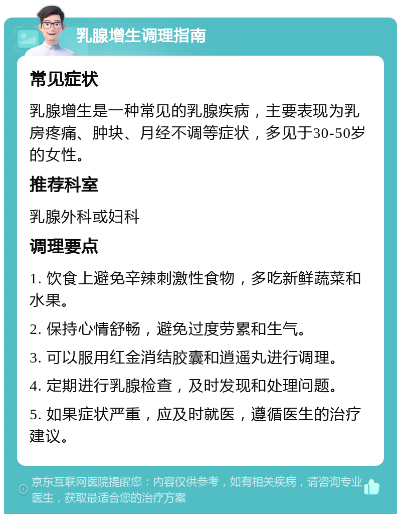 乳腺增生调理指南 常见症状 乳腺增生是一种常见的乳腺疾病，主要表现为乳房疼痛、肿块、月经不调等症状，多见于30-50岁的女性。 推荐科室 乳腺外科或妇科 调理要点 1. 饮食上避免辛辣刺激性食物，多吃新鲜蔬菜和水果。 2. 保持心情舒畅，避免过度劳累和生气。 3. 可以服用红金消结胶囊和逍遥丸进行调理。 4. 定期进行乳腺检查，及时发现和处理问题。 5. 如果症状严重，应及时就医，遵循医生的治疗建议。