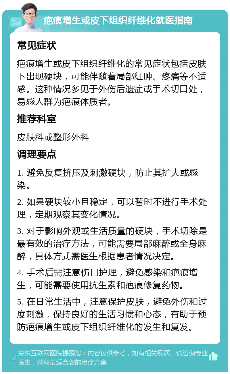 疤痕增生或皮下组织纤维化就医指南 常见症状 疤痕增生或皮下组织纤维化的常见症状包括皮肤下出现硬块，可能伴随着局部红肿、疼痛等不适感。这种情况多见于外伤后遗症或手术切口处，易感人群为疤痕体质者。 推荐科室 皮肤科或整形外科 调理要点 1. 避免反复挤压及刺激硬块，防止其扩大或感染。 2. 如果硬块较小且稳定，可以暂时不进行手术处理，定期观察其变化情况。 3. 对于影响外观或生活质量的硬块，手术切除是最有效的治疗方法，可能需要局部麻醉或全身麻醉，具体方式需医生根据患者情况决定。 4. 手术后需注意伤口护理，避免感染和疤痕增生，可能需要使用抗生素和疤痕修复药物。 5. 在日常生活中，注意保护皮肤，避免外伤和过度刺激，保持良好的生活习惯和心态，有助于预防疤痕增生或皮下组织纤维化的发生和复发。