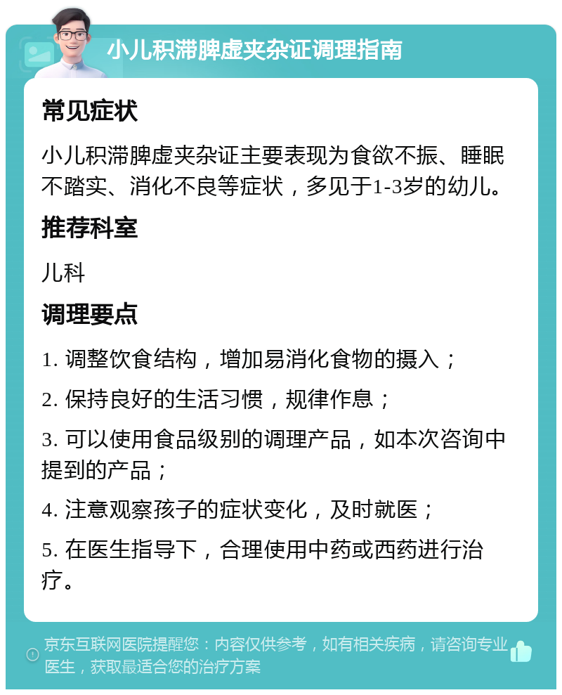 小儿积滞脾虚夹杂证调理指南 常见症状 小儿积滞脾虚夹杂证主要表现为食欲不振、睡眠不踏实、消化不良等症状，多见于1-3岁的幼儿。 推荐科室 儿科 调理要点 1. 调整饮食结构，增加易消化食物的摄入； 2. 保持良好的生活习惯，规律作息； 3. 可以使用食品级别的调理产品，如本次咨询中提到的产品； 4. 注意观察孩子的症状变化，及时就医； 5. 在医生指导下，合理使用中药或西药进行治疗。