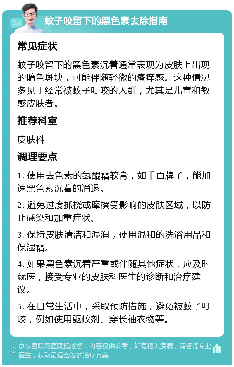 蚊子咬留下的黑色素去除指南 常见症状 蚊子咬留下的黑色素沉着通常表现为皮肤上出现的暗色斑块，可能伴随轻微的瘙痒感。这种情况多见于经常被蚊子叮咬的人群，尤其是儿童和敏感皮肤者。 推荐科室 皮肤科 调理要点 1. 使用去色素的氢醌霜软膏，如千百牌子，能加速黑色素沉着的消退。 2. 避免过度抓挠或摩擦受影响的皮肤区域，以防止感染和加重症状。 3. 保持皮肤清洁和湿润，使用温和的洗浴用品和保湿霜。 4. 如果黑色素沉着严重或伴随其他症状，应及时就医，接受专业的皮肤科医生的诊断和治疗建议。 5. 在日常生活中，采取预防措施，避免被蚊子叮咬，例如使用驱蚊剂、穿长袖衣物等。