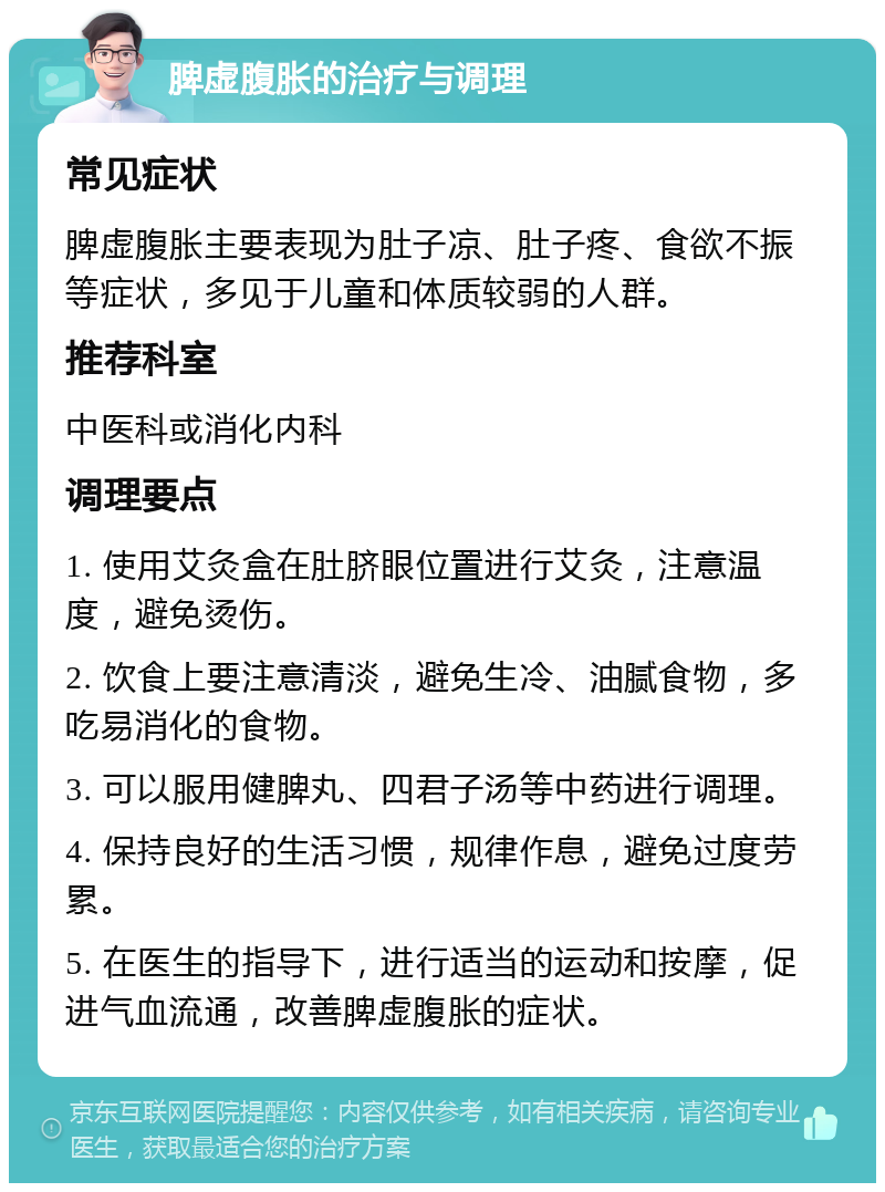 脾虚腹胀的治疗与调理 常见症状 脾虚腹胀主要表现为肚子凉、肚子疼、食欲不振等症状，多见于儿童和体质较弱的人群。 推荐科室 中医科或消化内科 调理要点 1. 使用艾灸盒在肚脐眼位置进行艾灸，注意温度，避免烫伤。 2. 饮食上要注意清淡，避免生冷、油腻食物，多吃易消化的食物。 3. 可以服用健脾丸、四君子汤等中药进行调理。 4. 保持良好的生活习惯，规律作息，避免过度劳累。 5. 在医生的指导下，进行适当的运动和按摩，促进气血流通，改善脾虚腹胀的症状。