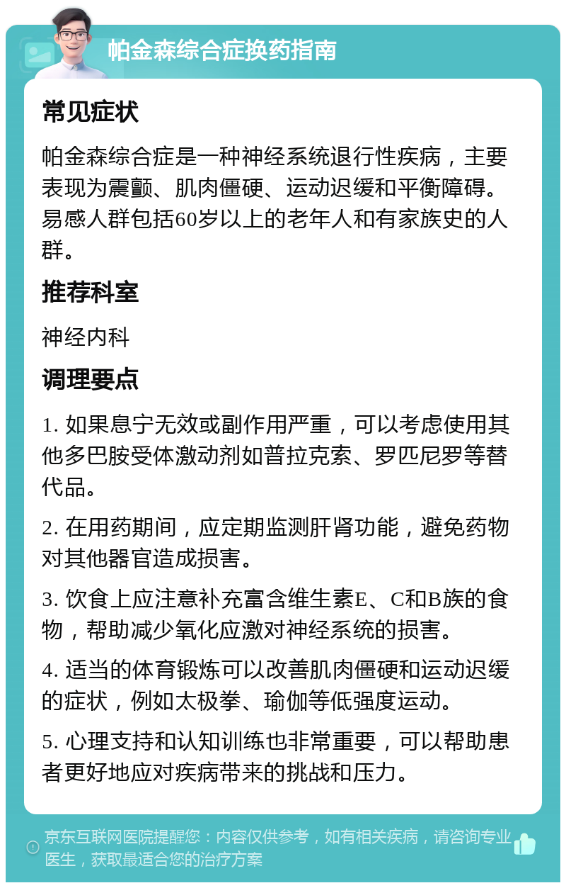 帕金森综合症换药指南 常见症状 帕金森综合症是一种神经系统退行性疾病，主要表现为震颤、肌肉僵硬、运动迟缓和平衡障碍。易感人群包括60岁以上的老年人和有家族史的人群。 推荐科室 神经内科 调理要点 1. 如果息宁无效或副作用严重，可以考虑使用其他多巴胺受体激动剂如普拉克索、罗匹尼罗等替代品。 2. 在用药期间，应定期监测肝肾功能，避免药物对其他器官造成损害。 3. 饮食上应注意补充富含维生素E、C和B族的食物，帮助减少氧化应激对神经系统的损害。 4. 适当的体育锻炼可以改善肌肉僵硬和运动迟缓的症状，例如太极拳、瑜伽等低强度运动。 5. 心理支持和认知训练也非常重要，可以帮助患者更好地应对疾病带来的挑战和压力。