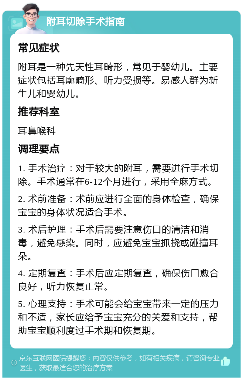 附耳切除手术指南 常见症状 附耳是一种先天性耳畸形，常见于婴幼儿。主要症状包括耳廓畸形、听力受损等。易感人群为新生儿和婴幼儿。 推荐科室 耳鼻喉科 调理要点 1. 手术治疗：对于较大的附耳，需要进行手术切除。手术通常在6-12个月进行，采用全麻方式。 2. 术前准备：术前应进行全面的身体检查，确保宝宝的身体状况适合手术。 3. 术后护理：手术后需要注意伤口的清洁和消毒，避免感染。同时，应避免宝宝抓挠或碰撞耳朵。 4. 定期复查：手术后应定期复查，确保伤口愈合良好，听力恢复正常。 5. 心理支持：手术可能会给宝宝带来一定的压力和不适，家长应给予宝宝充分的关爱和支持，帮助宝宝顺利度过手术期和恢复期。