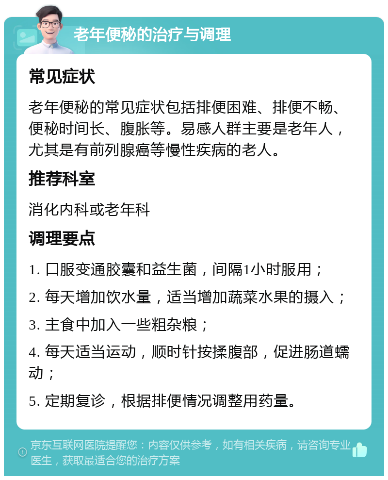 老年便秘的治疗与调理 常见症状 老年便秘的常见症状包括排便困难、排便不畅、便秘时间长、腹胀等。易感人群主要是老年人，尤其是有前列腺癌等慢性疾病的老人。 推荐科室 消化内科或老年科 调理要点 1. 口服变通胶囊和益生菌，间隔1小时服用； 2. 每天增加饮水量，适当增加蔬菜水果的摄入； 3. 主食中加入一些粗杂粮； 4. 每天适当运动，顺时针按揉腹部，促进肠道蠕动； 5. 定期复诊，根据排便情况调整用药量。