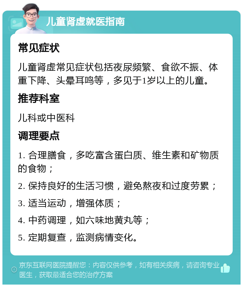 儿童肾虚就医指南 常见症状 儿童肾虚常见症状包括夜尿频繁、食欲不振、体重下降、头晕耳鸣等，多见于1岁以上的儿童。 推荐科室 儿科或中医科 调理要点 1. 合理膳食，多吃富含蛋白质、维生素和矿物质的食物； 2. 保持良好的生活习惯，避免熬夜和过度劳累； 3. 适当运动，增强体质； 4. 中药调理，如六味地黄丸等； 5. 定期复查，监测病情变化。