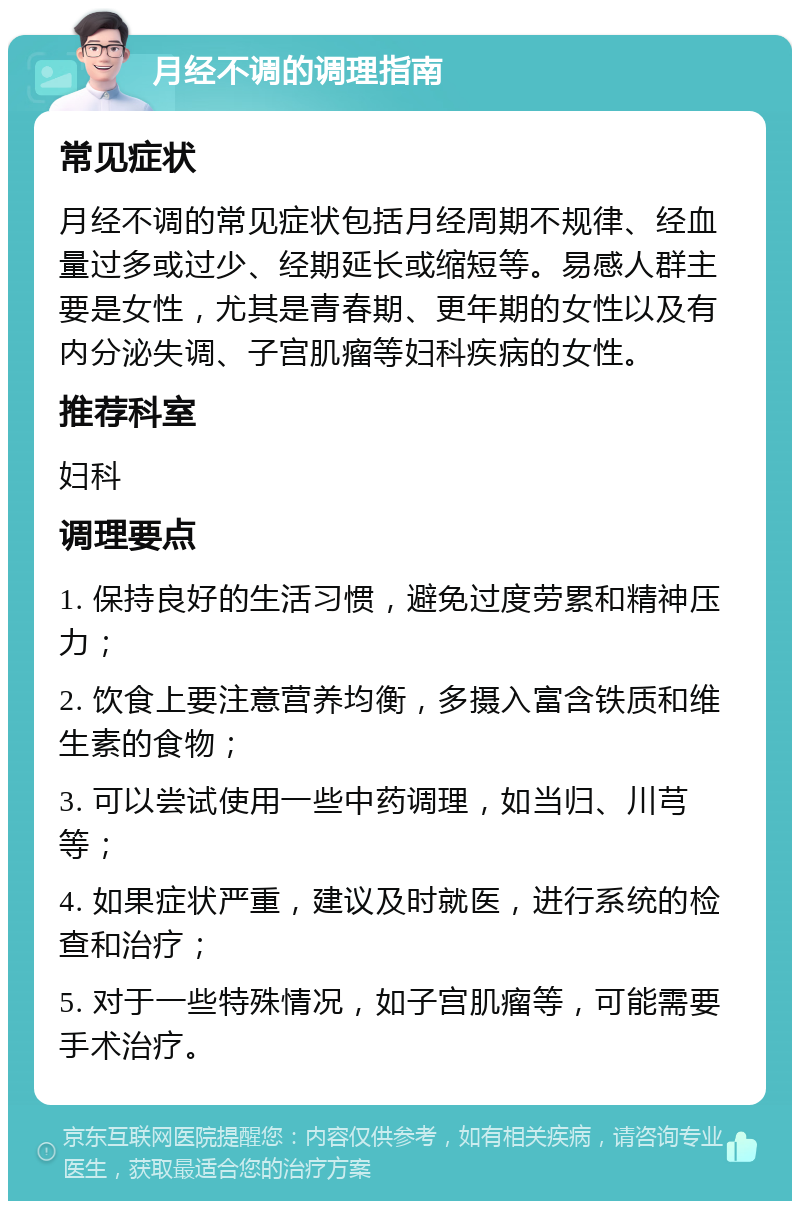 月经不调的调理指南 常见症状 月经不调的常见症状包括月经周期不规律、经血量过多或过少、经期延长或缩短等。易感人群主要是女性，尤其是青春期、更年期的女性以及有内分泌失调、子宫肌瘤等妇科疾病的女性。 推荐科室 妇科 调理要点 1. 保持良好的生活习惯，避免过度劳累和精神压力； 2. 饮食上要注意营养均衡，多摄入富含铁质和维生素的食物； 3. 可以尝试使用一些中药调理，如当归、川芎等； 4. 如果症状严重，建议及时就医，进行系统的检查和治疗； 5. 对于一些特殊情况，如子宫肌瘤等，可能需要手术治疗。