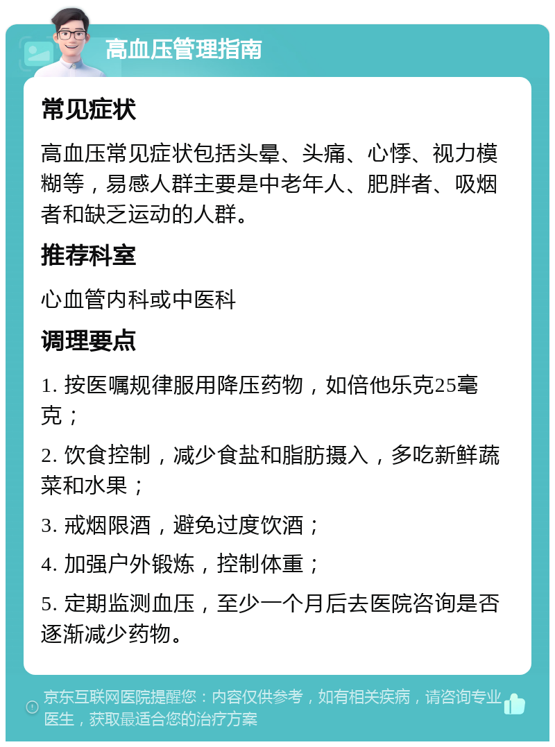 高血压管理指南 常见症状 高血压常见症状包括头晕、头痛、心悸、视力模糊等，易感人群主要是中老年人、肥胖者、吸烟者和缺乏运动的人群。 推荐科室 心血管内科或中医科 调理要点 1. 按医嘱规律服用降压药物，如倍他乐克25毫克； 2. 饮食控制，减少食盐和脂肪摄入，多吃新鲜蔬菜和水果； 3. 戒烟限酒，避免过度饮酒； 4. 加强户外锻炼，控制体重； 5. 定期监测血压，至少一个月后去医院咨询是否逐渐减少药物。