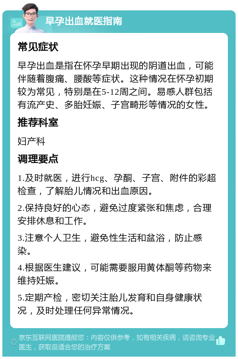 早孕出血就医指南 常见症状 早孕出血是指在怀孕早期出现的阴道出血，可能伴随着腹痛、腰酸等症状。这种情况在怀孕初期较为常见，特别是在5-12周之间。易感人群包括有流产史、多胎妊娠、子宫畸形等情况的女性。 推荐科室 妇产科 调理要点 1.及时就医，进行hcg、孕酮、子宫、附件的彩超检查，了解胎儿情况和出血原因。 2.保持良好的心态，避免过度紧张和焦虑，合理安排休息和工作。 3.注意个人卫生，避免性生活和盆浴，防止感染。 4.根据医生建议，可能需要服用黄体酮等药物来维持妊娠。 5.定期产检，密切关注胎儿发育和自身健康状况，及时处理任何异常情况。