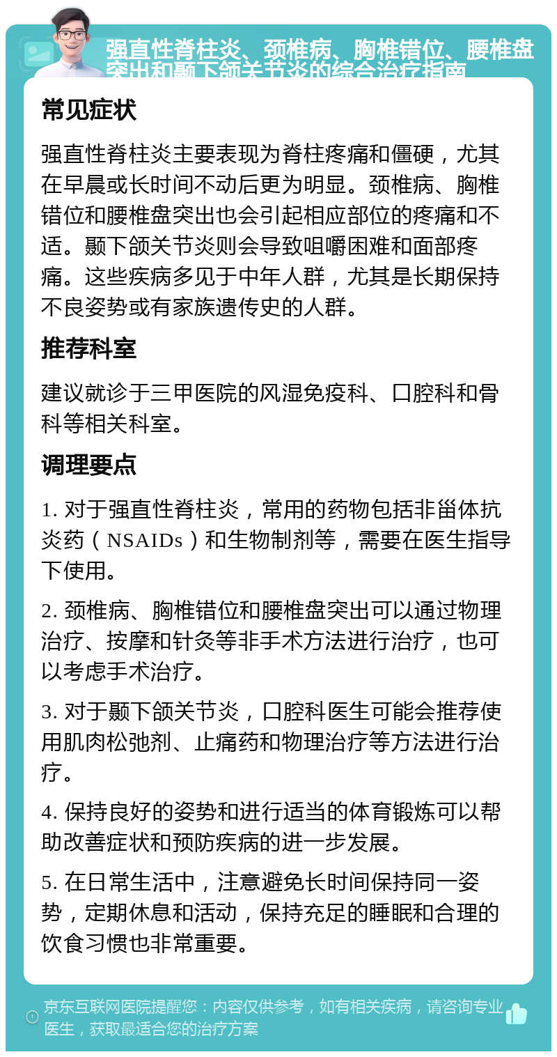 强直性脊柱炎、颈椎病、胸椎错位、腰椎盘突出和颞下颌关节炎的综合治疗指南 常见症状 强直性脊柱炎主要表现为脊柱疼痛和僵硬，尤其在早晨或长时间不动后更为明显。颈椎病、胸椎错位和腰椎盘突出也会引起相应部位的疼痛和不适。颞下颌关节炎则会导致咀嚼困难和面部疼痛。这些疾病多见于中年人群，尤其是长期保持不良姿势或有家族遗传史的人群。 推荐科室 建议就诊于三甲医院的风湿免疫科、口腔科和骨科等相关科室。 调理要点 1. 对于强直性脊柱炎，常用的药物包括非甾体抗炎药（NSAIDs）和生物制剂等，需要在医生指导下使用。 2. 颈椎病、胸椎错位和腰椎盘突出可以通过物理治疗、按摩和针灸等非手术方法进行治疗，也可以考虑手术治疗。 3. 对于颞下颌关节炎，口腔科医生可能会推荐使用肌肉松弛剂、止痛药和物理治疗等方法进行治疗。 4. 保持良好的姿势和进行适当的体育锻炼可以帮助改善症状和预防疾病的进一步发展。 5. 在日常生活中，注意避免长时间保持同一姿势，定期休息和活动，保持充足的睡眠和合理的饮食习惯也非常重要。