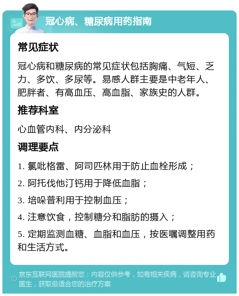 冠心病、糖尿病用药指南 常见症状 冠心病和糖尿病的常见症状包括胸痛、气短、乏力、多饮、多尿等。易感人群主要是中老年人、肥胖者、有高血压、高血脂、家族史的人群。 推荐科室 心血管内科、内分泌科 调理要点 1. 氯吡格雷、阿司匹林用于防止血栓形成； 2. 阿托伐他汀钙用于降低血脂； 3. 培哚普利用于控制血压； 4. 注意饮食，控制糖分和脂肪的摄入； 5. 定期监测血糖、血脂和血压，按医嘱调整用药和生活方式。