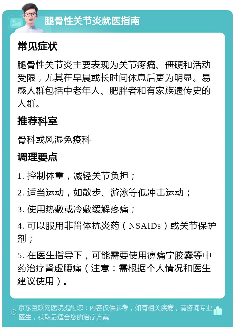 腿骨性关节炎就医指南 常见症状 腿骨性关节炎主要表现为关节疼痛、僵硬和活动受限，尤其在早晨或长时间休息后更为明显。易感人群包括中老年人、肥胖者和有家族遗传史的人群。 推荐科室 骨科或风湿免疫科 调理要点 1. 控制体重，减轻关节负担； 2. 适当运动，如散步、游泳等低冲击运动； 3. 使用热敷或冷敷缓解疼痛； 4. 可以服用非甾体抗炎药（NSAIDs）或关节保护剂； 5. 在医生指导下，可能需要使用痹痛宁胶囊等中药治疗肾虚腰痛（注意：需根据个人情况和医生建议使用）。