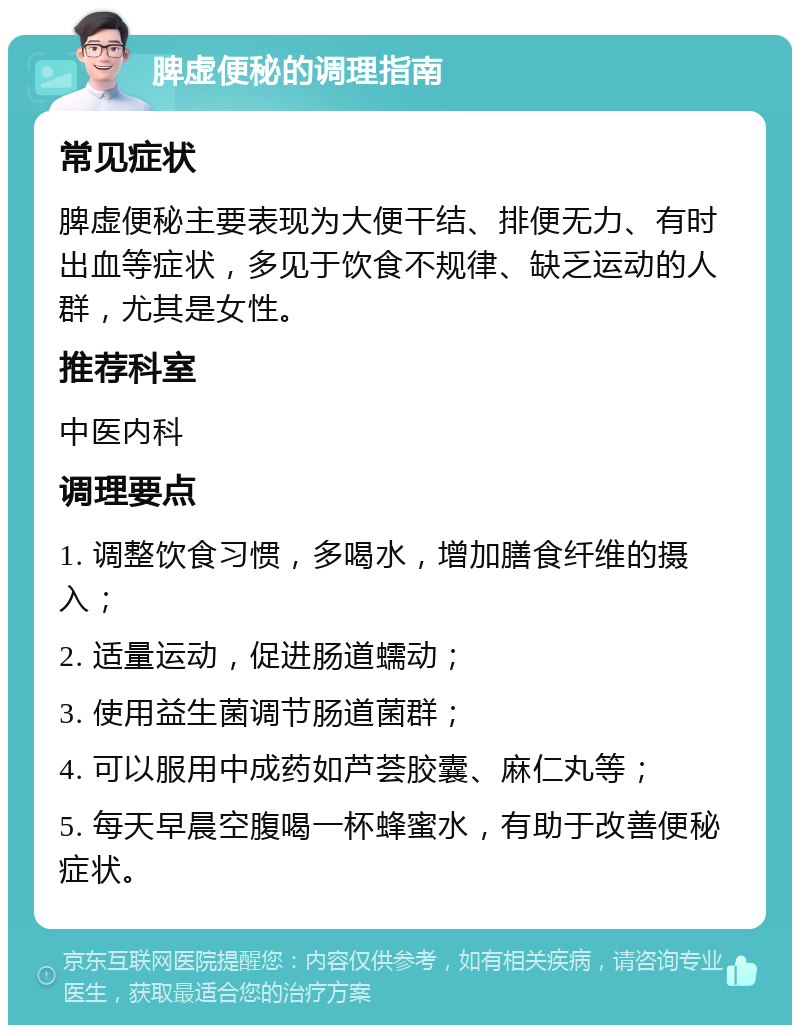 脾虚便秘的调理指南 常见症状 脾虚便秘主要表现为大便干结、排便无力、有时出血等症状，多见于饮食不规律、缺乏运动的人群，尤其是女性。 推荐科室 中医内科 调理要点 1. 调整饮食习惯，多喝水，增加膳食纤维的摄入； 2. 适量运动，促进肠道蠕动； 3. 使用益生菌调节肠道菌群； 4. 可以服用中成药如芦荟胶囊、麻仁丸等； 5. 每天早晨空腹喝一杯蜂蜜水，有助于改善便秘症状。