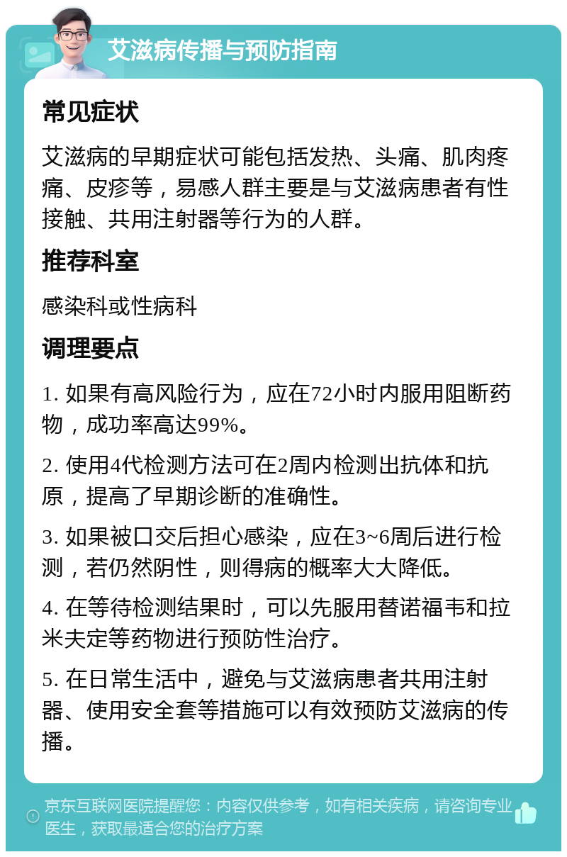 艾滋病传播与预防指南 常见症状 艾滋病的早期症状可能包括发热、头痛、肌肉疼痛、皮疹等，易感人群主要是与艾滋病患者有性接触、共用注射器等行为的人群。 推荐科室 感染科或性病科 调理要点 1. 如果有高风险行为，应在72小时内服用阻断药物，成功率高达99%。 2. 使用4代检测方法可在2周内检测出抗体和抗原，提高了早期诊断的准确性。 3. 如果被口交后担心感染，应在3~6周后进行检测，若仍然阴性，则得病的概率大大降低。 4. 在等待检测结果时，可以先服用替诺福韦和拉米夫定等药物进行预防性治疗。 5. 在日常生活中，避免与艾滋病患者共用注射器、使用安全套等措施可以有效预防艾滋病的传播。