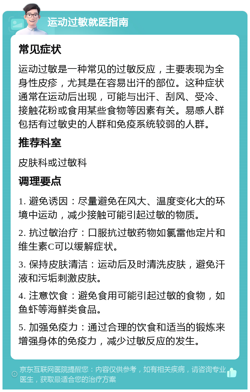 运动过敏就医指南 常见症状 运动过敏是一种常见的过敏反应，主要表现为全身性皮疹，尤其是在容易出汗的部位。这种症状通常在运动后出现，可能与出汗、刮风、受冷、接触花粉或食用某些食物等因素有关。易感人群包括有过敏史的人群和免疫系统较弱的人群。 推荐科室 皮肤科或过敏科 调理要点 1. 避免诱因：尽量避免在风大、温度变化大的环境中运动，减少接触可能引起过敏的物质。 2. 抗过敏治疗：口服抗过敏药物如氯雷他定片和维生素C可以缓解症状。 3. 保持皮肤清洁：运动后及时清洗皮肤，避免汗液和污垢刺激皮肤。 4. 注意饮食：避免食用可能引起过敏的食物，如鱼虾等海鲜类食品。 5. 加强免疫力：通过合理的饮食和适当的锻炼来增强身体的免疫力，减少过敏反应的发生。