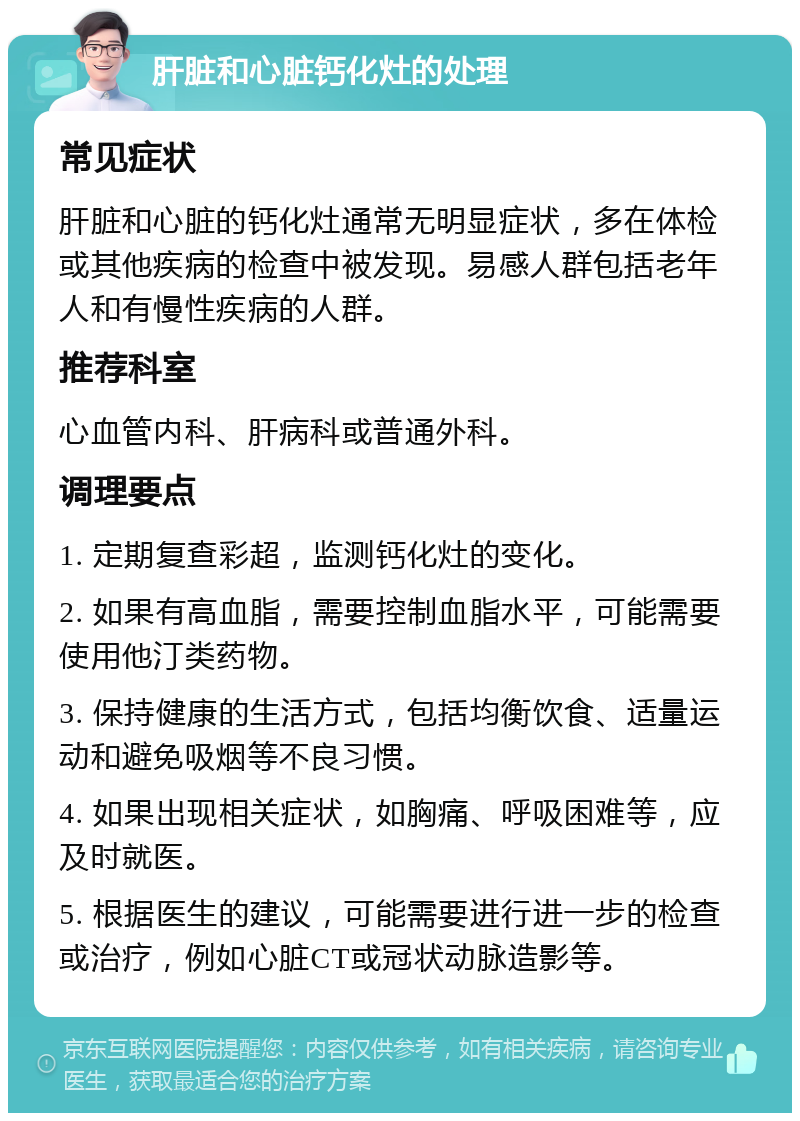 肝脏和心脏钙化灶的处理 常见症状 肝脏和心脏的钙化灶通常无明显症状，多在体检或其他疾病的检查中被发现。易感人群包括老年人和有慢性疾病的人群。 推荐科室 心血管内科、肝病科或普通外科。 调理要点 1. 定期复查彩超，监测钙化灶的变化。 2. 如果有高血脂，需要控制血脂水平，可能需要使用他汀类药物。 3. 保持健康的生活方式，包括均衡饮食、适量运动和避免吸烟等不良习惯。 4. 如果出现相关症状，如胸痛、呼吸困难等，应及时就医。 5. 根据医生的建议，可能需要进行进一步的检查或治疗，例如心脏CT或冠状动脉造影等。