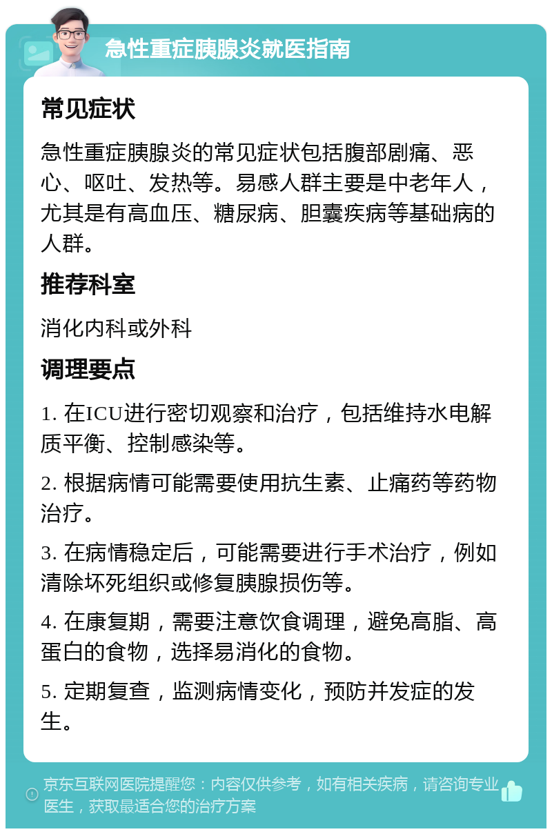 急性重症胰腺炎就医指南 常见症状 急性重症胰腺炎的常见症状包括腹部剧痛、恶心、呕吐、发热等。易感人群主要是中老年人，尤其是有高血压、糖尿病、胆囊疾病等基础病的人群。 推荐科室 消化内科或外科 调理要点 1. 在ICU进行密切观察和治疗，包括维持水电解质平衡、控制感染等。 2. 根据病情可能需要使用抗生素、止痛药等药物治疗。 3. 在病情稳定后，可能需要进行手术治疗，例如清除坏死组织或修复胰腺损伤等。 4. 在康复期，需要注意饮食调理，避免高脂、高蛋白的食物，选择易消化的食物。 5. 定期复查，监测病情变化，预防并发症的发生。