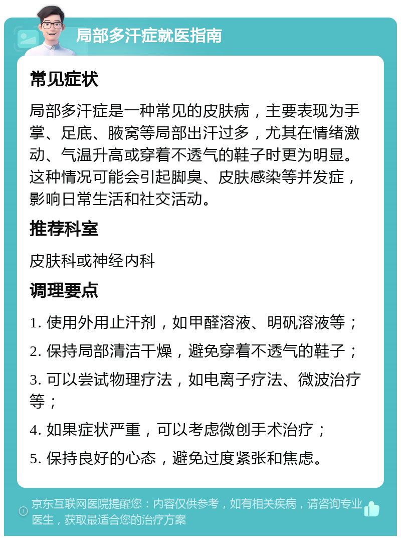 局部多汗症就医指南 常见症状 局部多汗症是一种常见的皮肤病，主要表现为手掌、足底、腋窝等局部出汗过多，尤其在情绪激动、气温升高或穿着不透气的鞋子时更为明显。这种情况可能会引起脚臭、皮肤感染等并发症，影响日常生活和社交活动。 推荐科室 皮肤科或神经内科 调理要点 1. 使用外用止汗剂，如甲醛溶液、明矾溶液等； 2. 保持局部清洁干燥，避免穿着不透气的鞋子； 3. 可以尝试物理疗法，如电离子疗法、微波治疗等； 4. 如果症状严重，可以考虑微创手术治疗； 5. 保持良好的心态，避免过度紧张和焦虑。